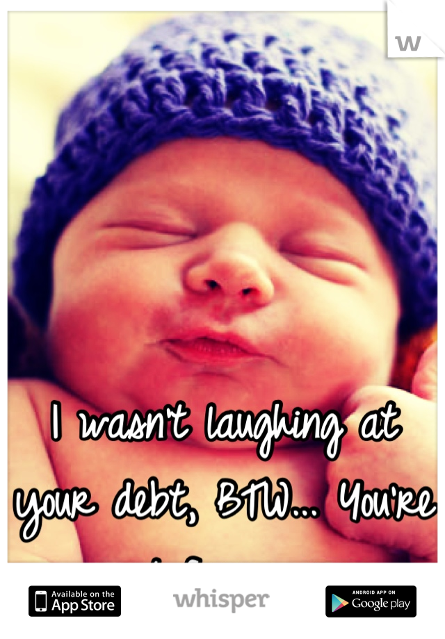 I wasn't laughing at your debt, BTW... You're just funny. >,<