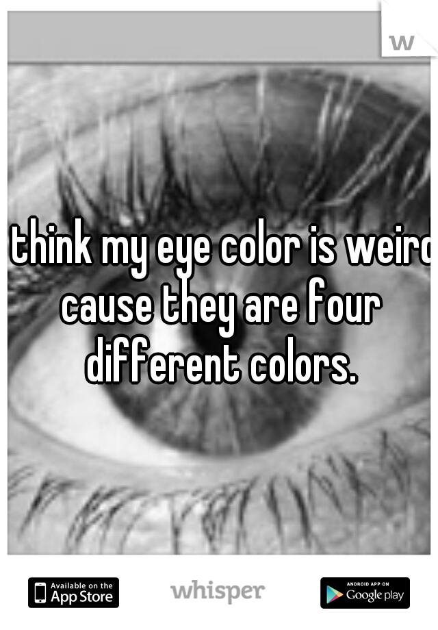 I think my eye color is weird cause they are four different colors.