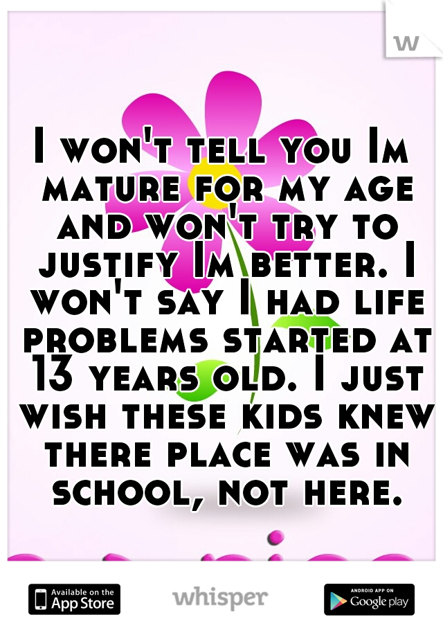 I won't tell you Im mature for my age and won't try to justify Im better. I won't say I had life problems started at 13 years old. I just wish these kids knew there place was in school, not here.