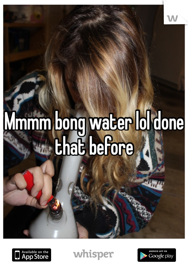 Mmmm bong water lol done that before 