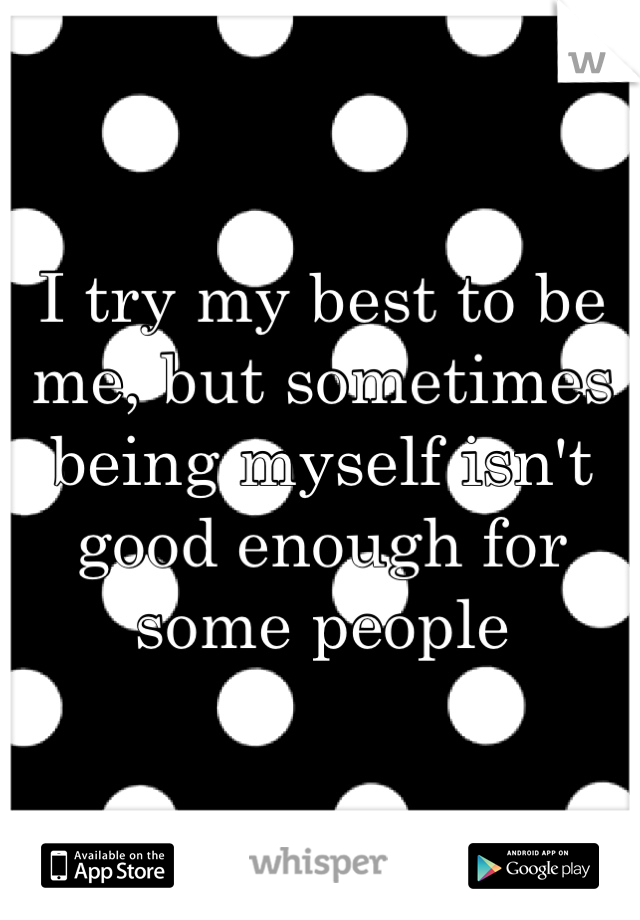 I try my best to be me, but sometimes being myself isn't good enough for some people 