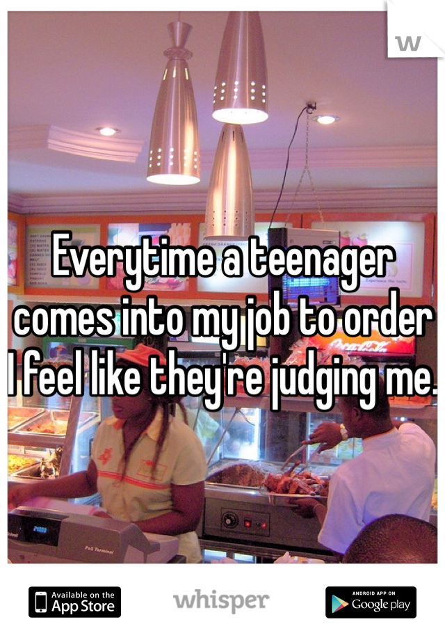 Everytime a teenager comes into my job to order I feel like they're judging me.