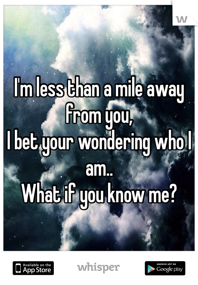 I'm less than a mile away from you, 
I bet your wondering who I am..
What if you know me?