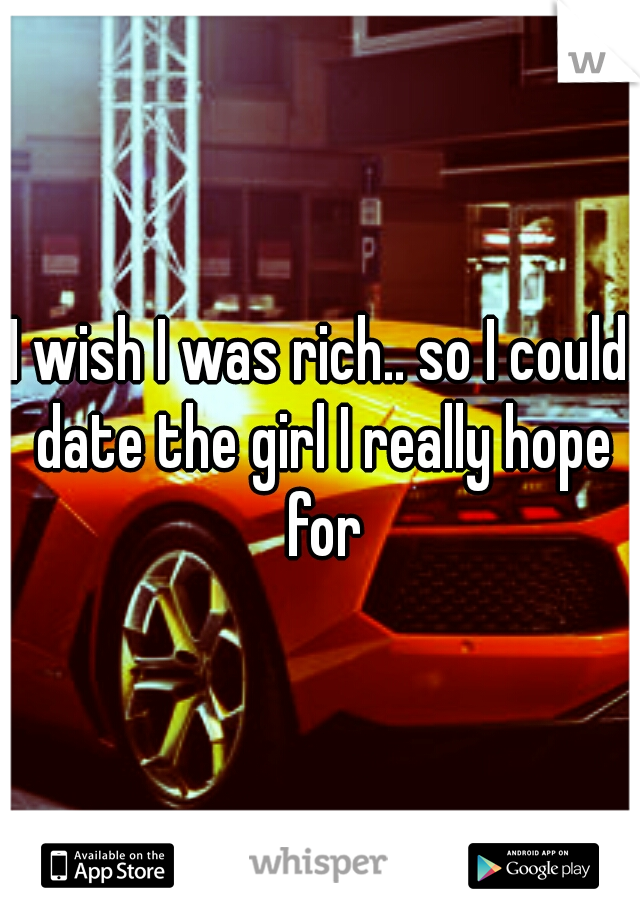 I wish I was rich.. so I could date the girl I really hope for