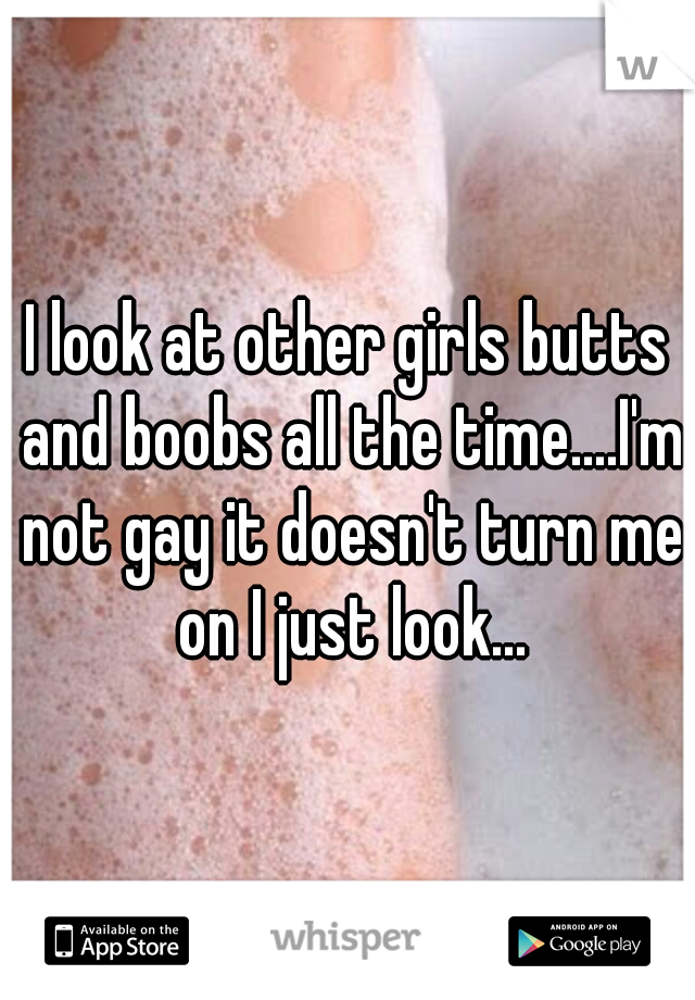 I look at other girls butts and boobs all the time....I'm not gay it doesn't turn me on I just look...