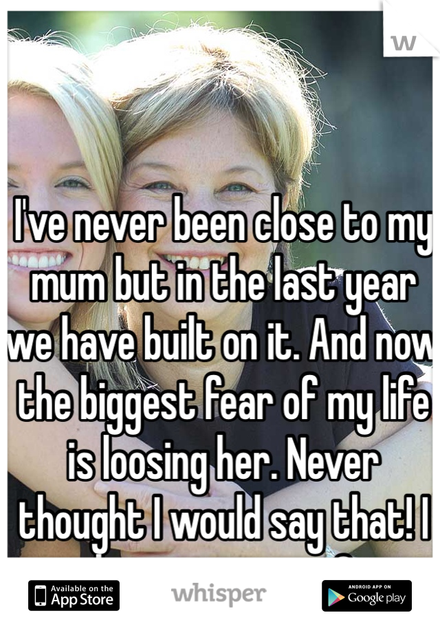 I've never been close to my mum but in the last year we have built on it. And now the biggest fear of my life is loosing her. Never thought I would say that! I love you mum <3