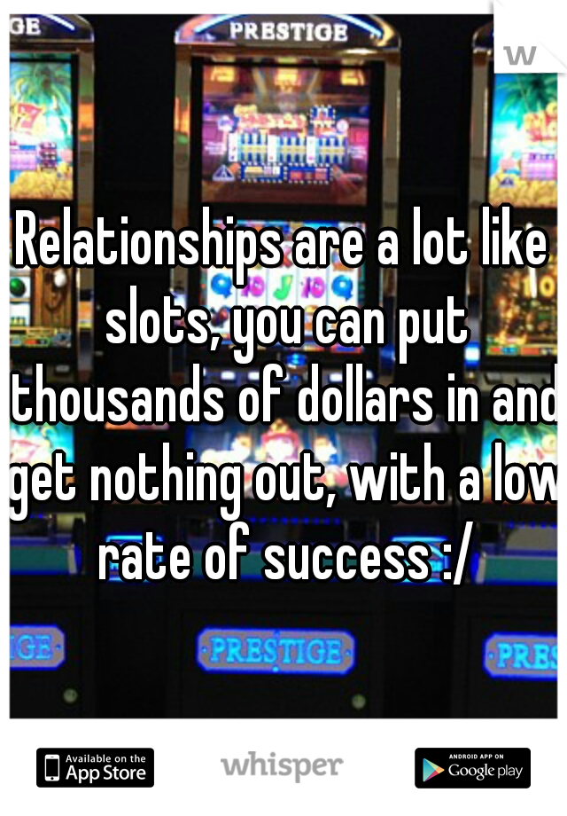 Relationships are a lot like slots, you can put thousands of dollars in and get nothing out, with a low rate of success :/