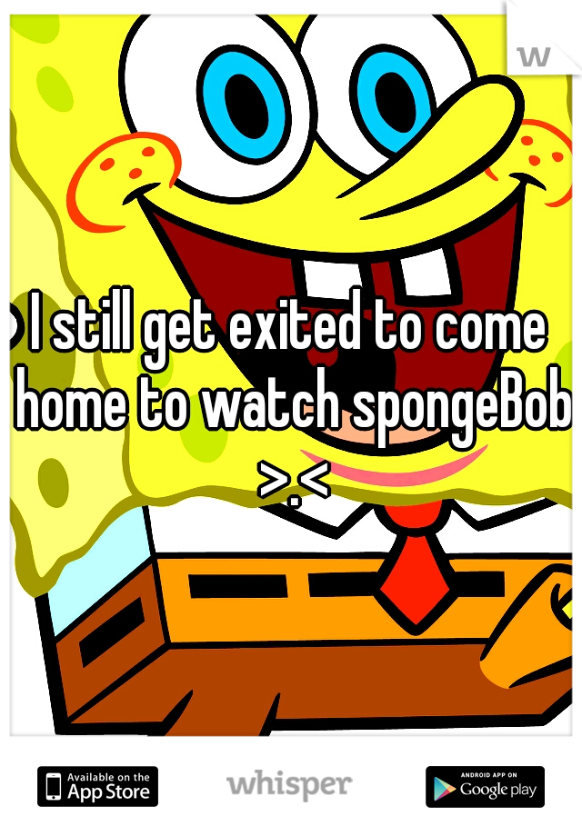 I still get exited to come home to watch spongeBob >.<