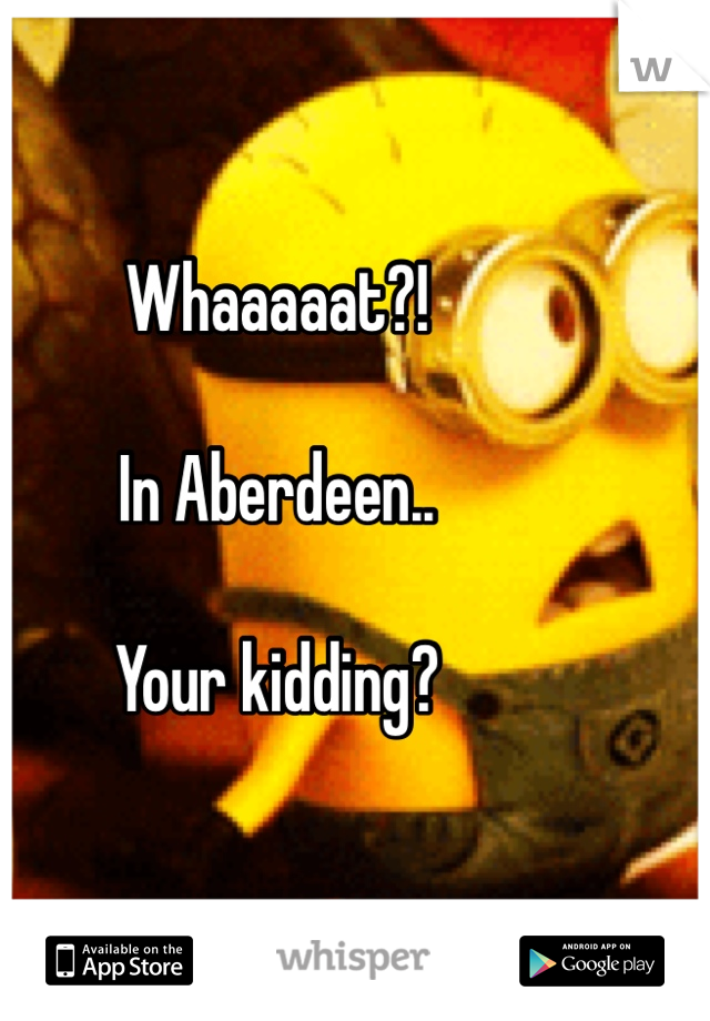 Whaaaaat?! 

In Aberdeen..

Your kidding?