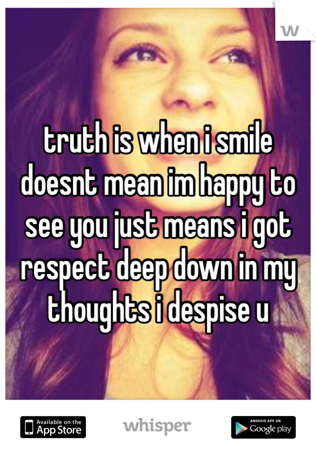 truth is when i smile doesnt mean im happy to see you just means i got respect deep down in my thoughts i despise u