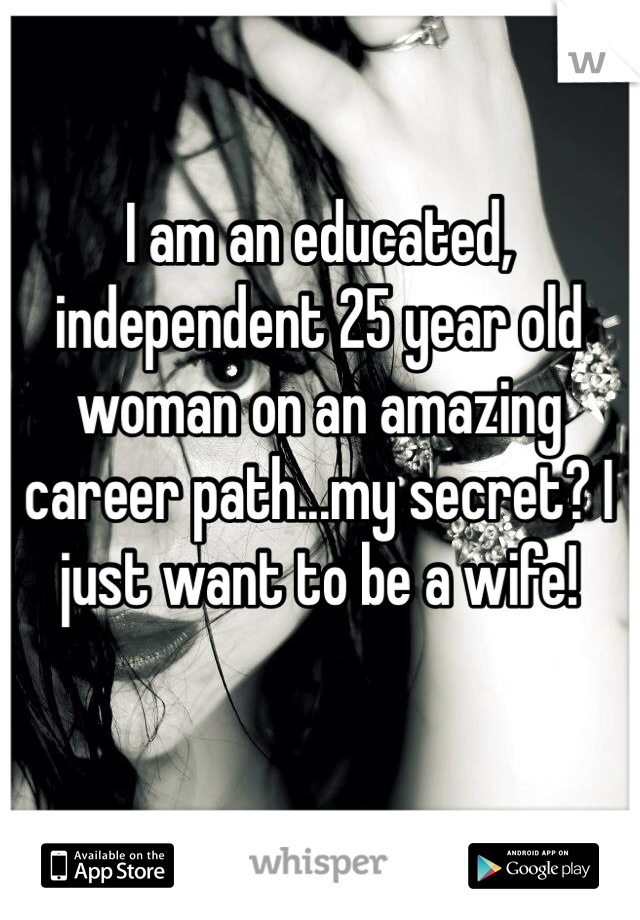 I am an educated, independent 25 year old woman on an amazing career path...my secret? I just want to be a wife! 