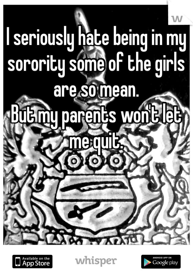 I seriously hate being in my sorority some of the girls are so mean. 
But my parents won't let me quit. 