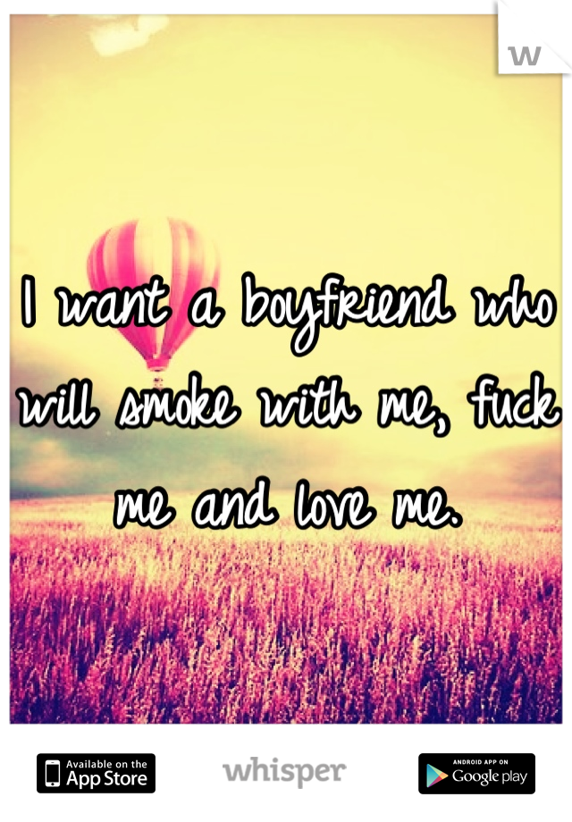 I want a boyfriend who will smoke with me, fuck me and love me.