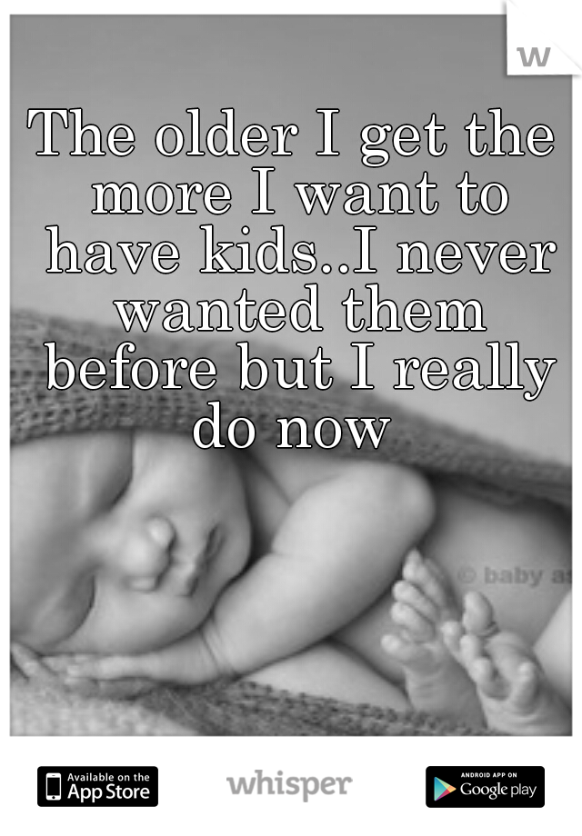 The older I get the more I want to have kids..I never wanted them before but I really do now 