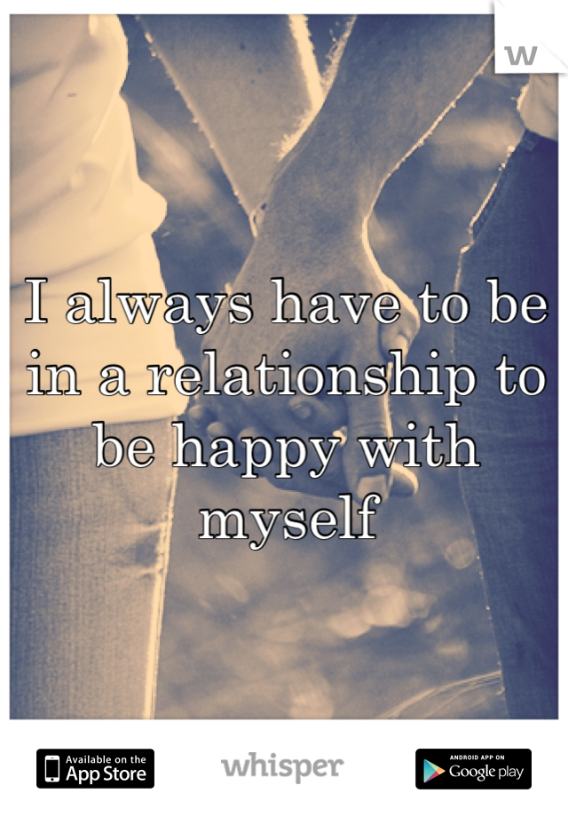 I always have to be in a relationship to be happy with myself