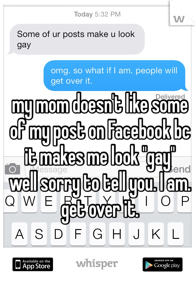 my mom doesn't like some of my post on Facebook bc it makes me look "gay" 
well sorry to tell you. I am. 
get over it. 