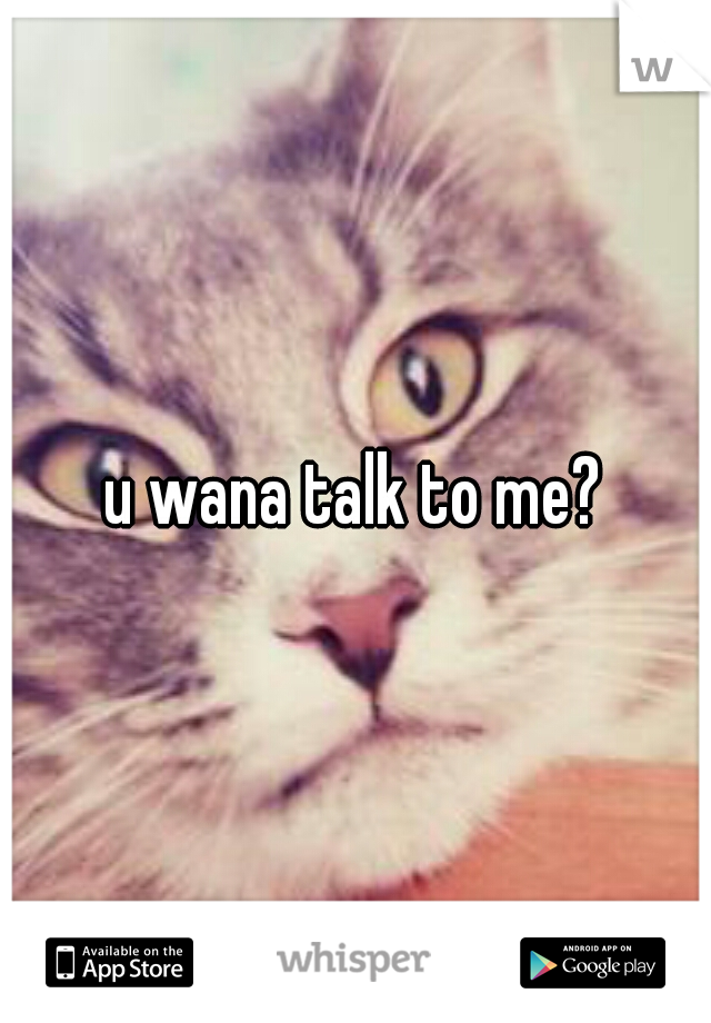 u wana talk to me?