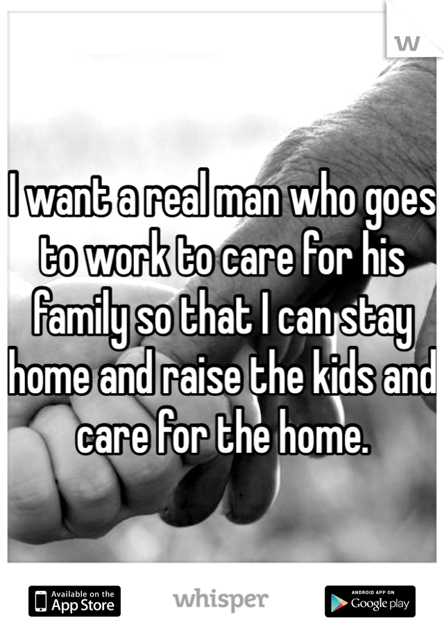 I want a real man who goes to work to care for his family so that I can stay home and raise the kids and care for the home. 