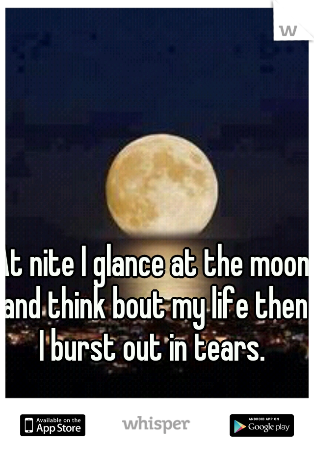 At nite I glance at the moon and think bout my life then I burst out in tears. 
