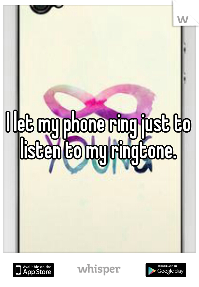 I let my phone ring just to listen to my ringtone. 