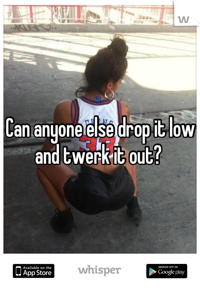 Can anyone else drop it low and twerk it out? 