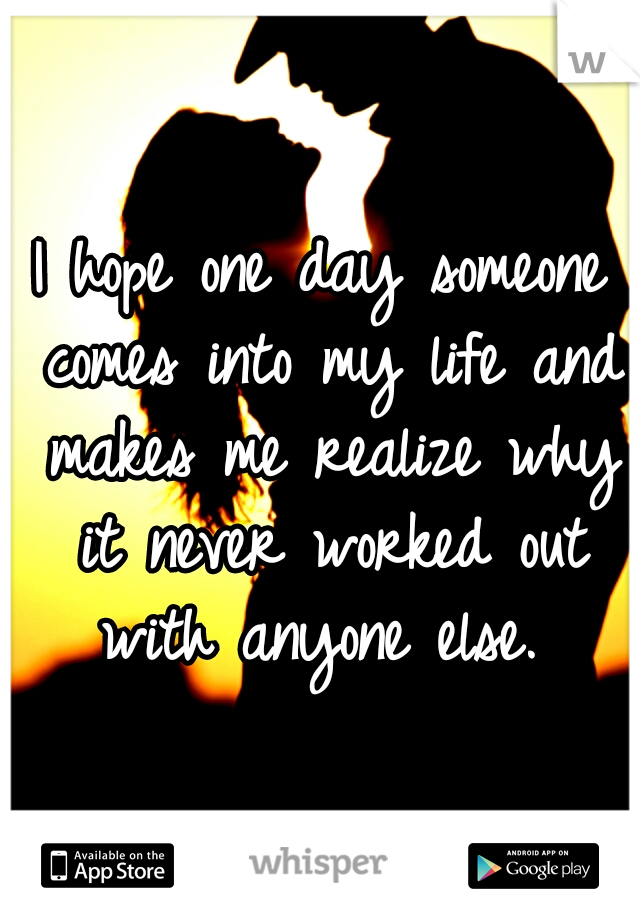 I hope one day someone comes into my life and makes me realize why it never worked out with anyone else. 