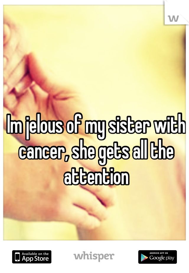 Im jelous of my sister with cancer, she gets all the attention