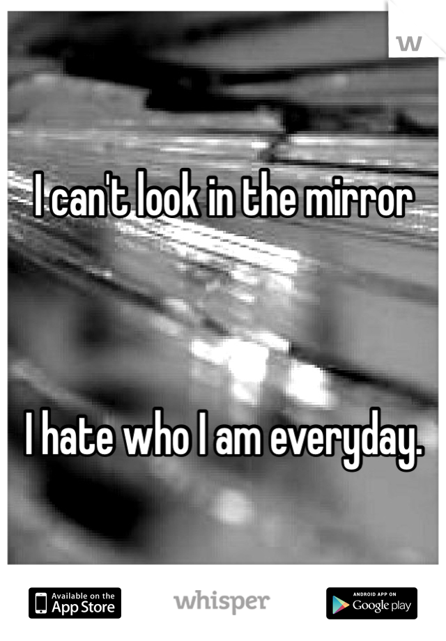 I can't look in the mirror



I hate who I am everyday.