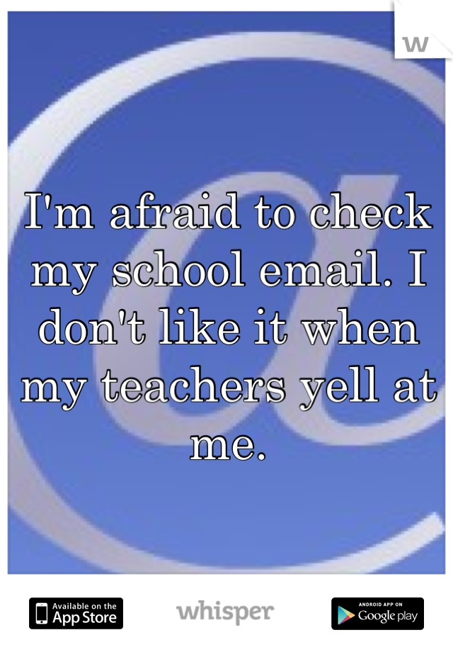 I'm afraid to check my school email. I don't like it when my teachers yell at me.