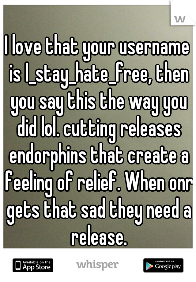 I love that your username is I_stay_hate_free, then you say this the way you did lol. cutting releases endorphins that create a feeling of relief. When onr gets that sad they need a release.