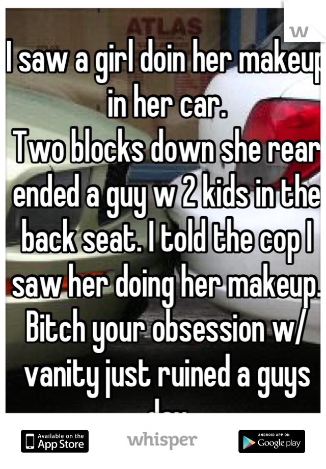 I saw a girl doin her makeup in her car.
Two blocks down she rear ended a guy w 2 kids in the back seat. I told the cop I saw her doing her makeup.
Bitch your obsession w/ vanity just ruined a guys day