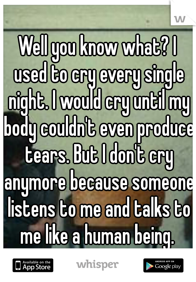 Well you know what? I used to cry every single night. I would cry until my body couldn't even produce tears. But I don't cry anymore because someone listens to me and talks to me like a human being. 
