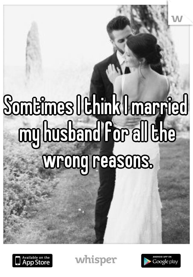 Somtimes I think I married my husband for all the wrong reasons.