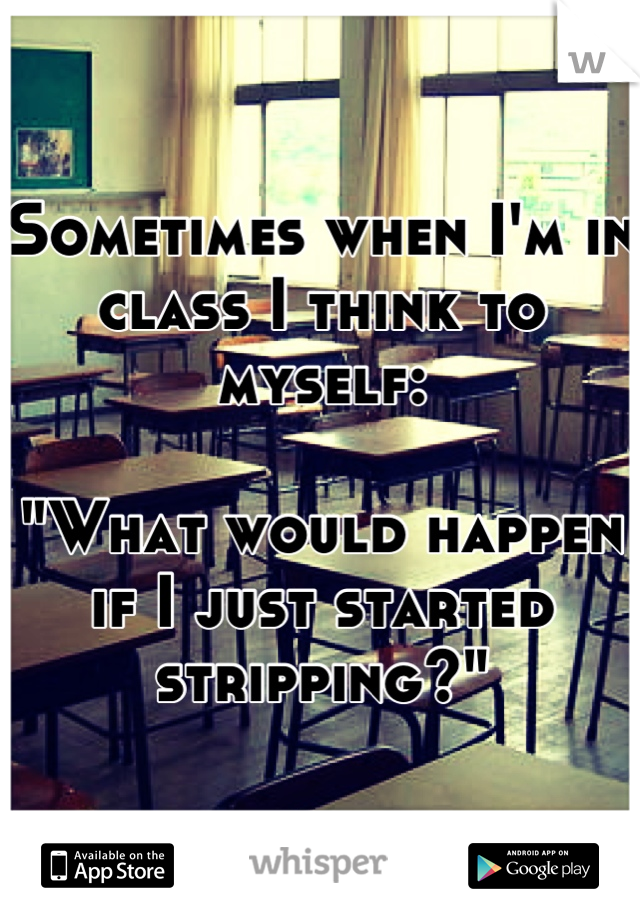 Sometimes when I'm in class I think to myself:

"What would happen if I just started stripping?"