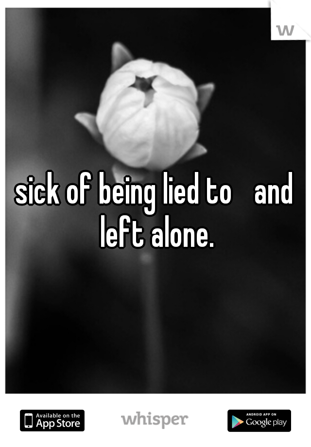 sick of being lied to 
and left alone.