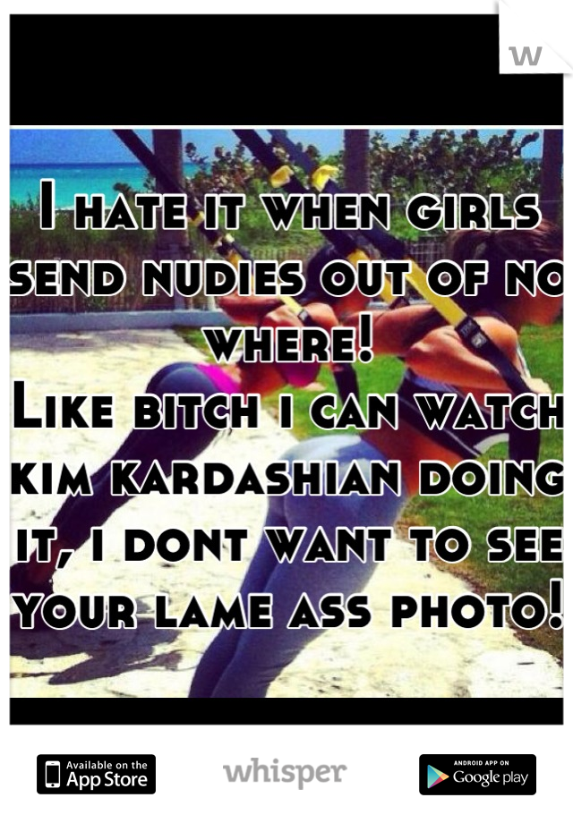 I hate it when girls send nudies out of no where!
Like bitch i can watch kim kardashian doing it, i dont want to see your lame ass photo!