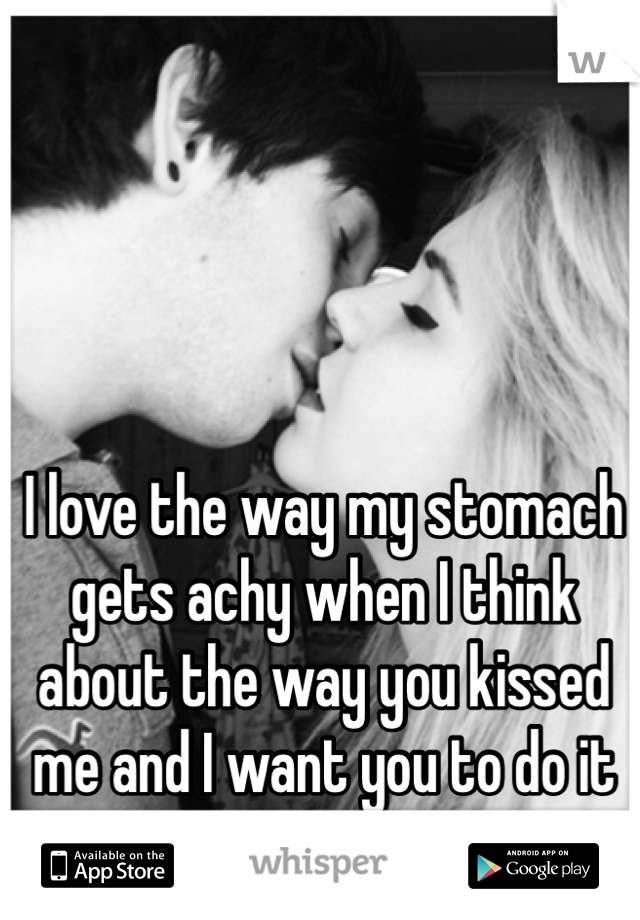 I love the way my stomach gets achy when I think about the way you kissed me and I want you to do it again.