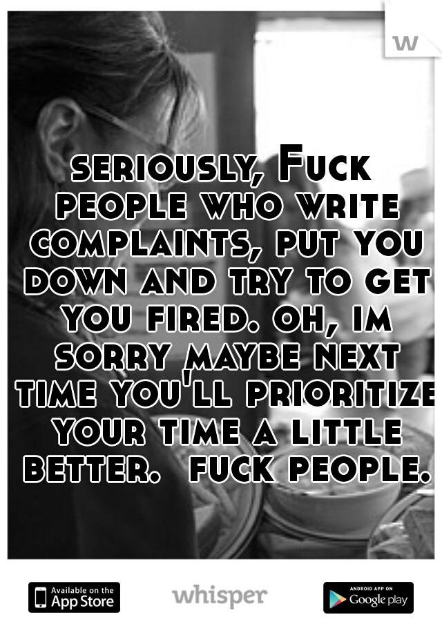 seriously, Fuck people who write complaints, put you down and try to get you fired. oh, im sorry maybe next time you'll prioritize your time a little better.  fuck people.