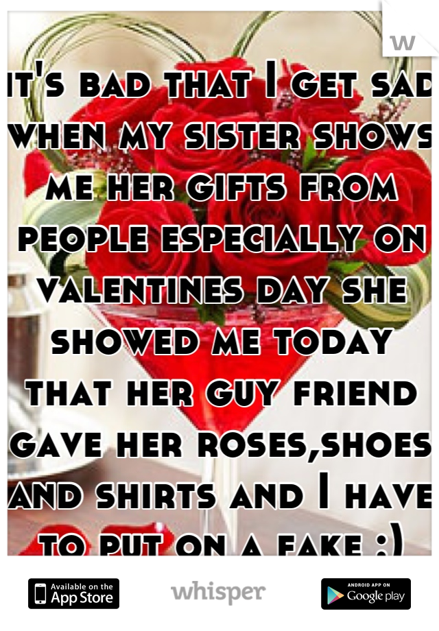 it's bad that I get sad when my sister shows me her gifts from people especially on valentines day she showed me today that her guy friend gave her roses,shoes and shirts and I have to put on a fake :)