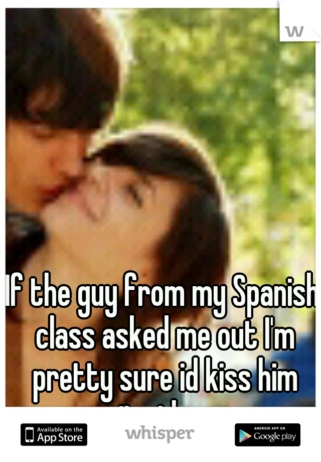 If the guy from my Spanish class asked me out I'm pretty sure id kiss him rite there