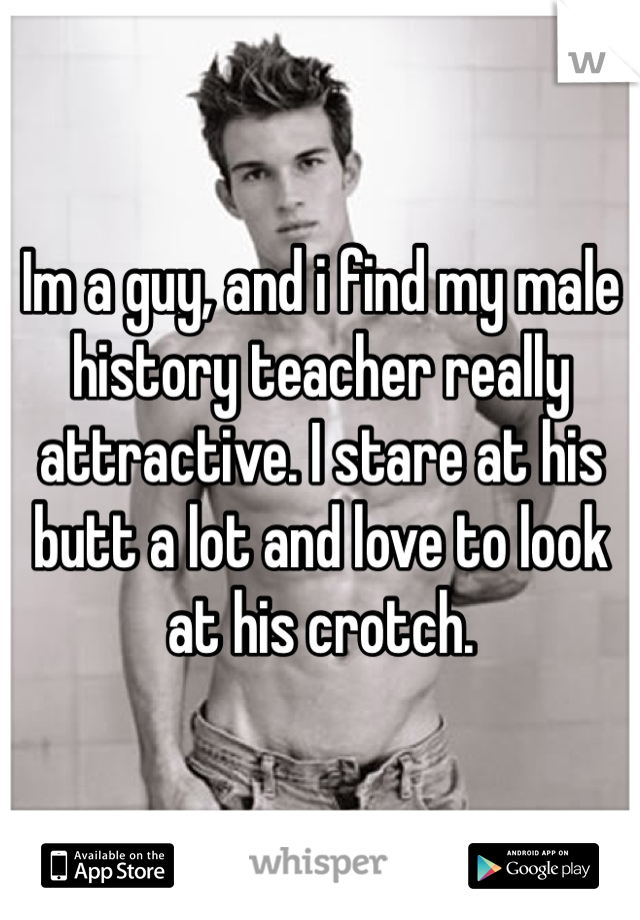 Im a guy, and i find my male history teacher really attractive. I stare at his butt a lot and love to look at his crotch.