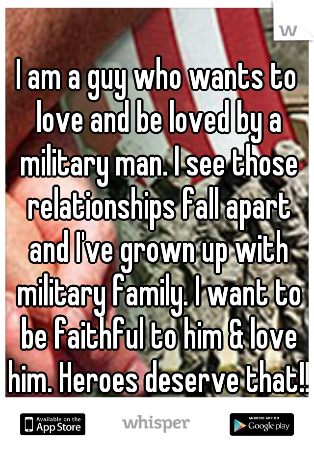 I am a guy who wants to love and be loved by a military man. I see those relationships fall apart and I've grown up with military family. I want to be faithful to him & love him. Heroes deserve that!!