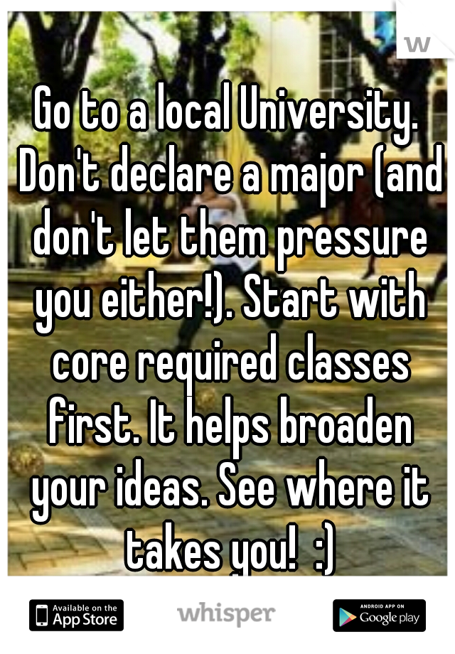 Go to a local University. Don't declare a major (and don't let them pressure you either!). Start with core required classes first. It helps broaden your ideas. See where it takes you!  :)