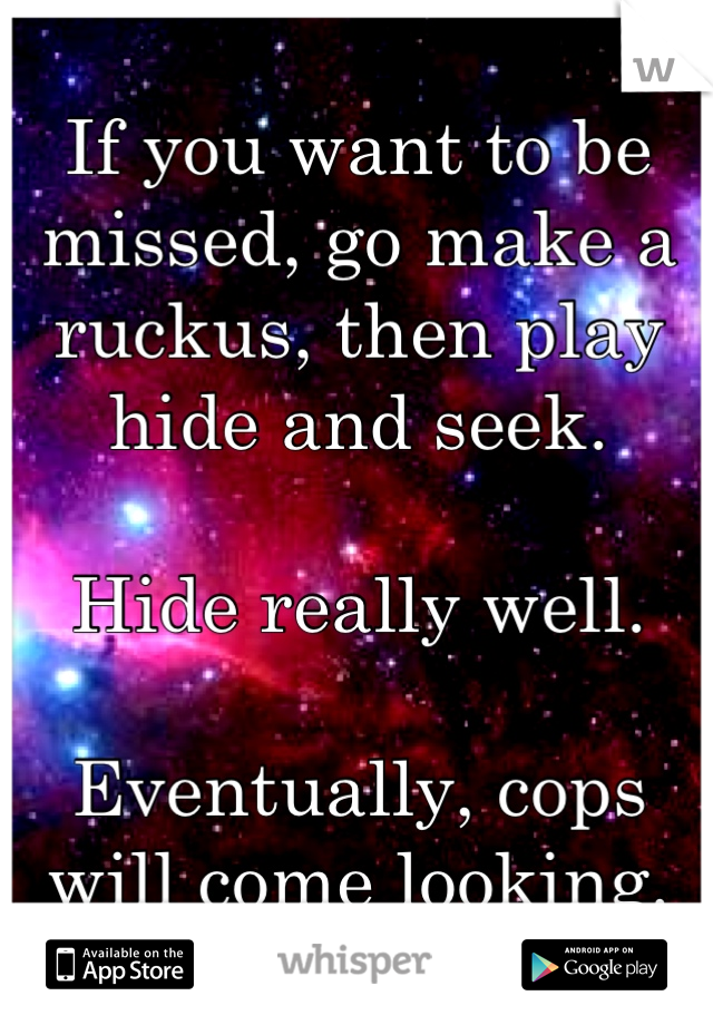 If you want to be missed, go make a ruckus, then play hide and seek.

Hide really well.

Eventually, cops will come looking.