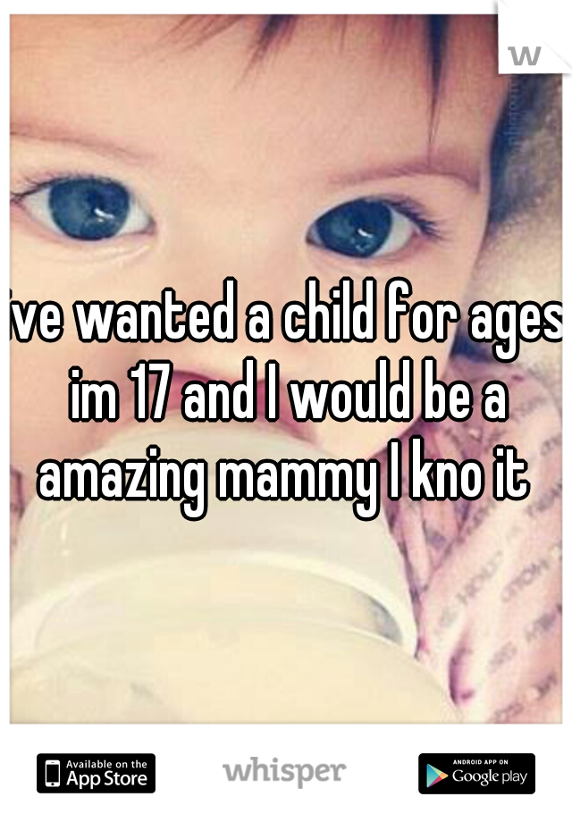 ive wanted a child for ages im 17 and I would be a amazing mammy I kno it 