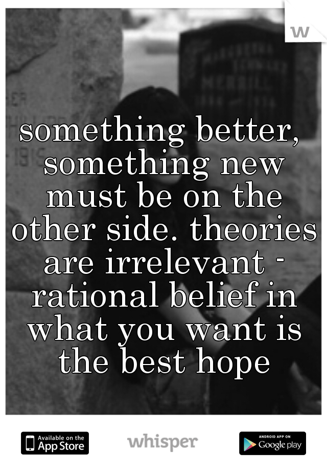 something better, something new must be on the other side. theories are irrelevant - rational belief in what you want is the best hope