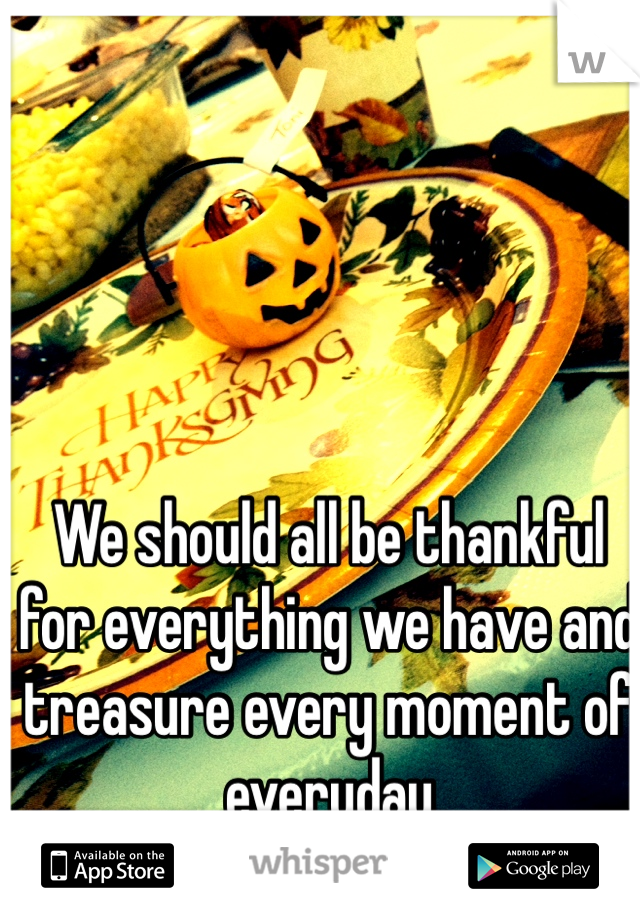 We should all be thankful for everything we have and treasure every moment of everyday 