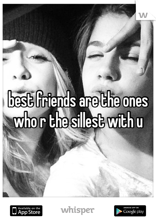 best friends are the ones who r the sillest with u