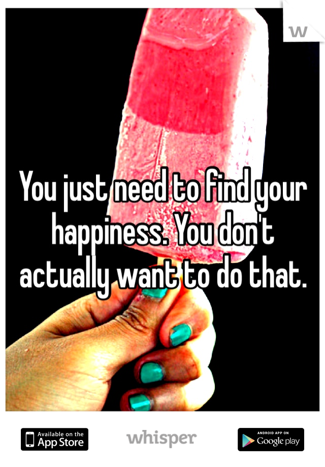 You just need to find your happiness. You don't actually want to do that.