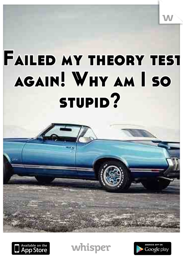 Failed my theory test again! Why am I so stupid? 
